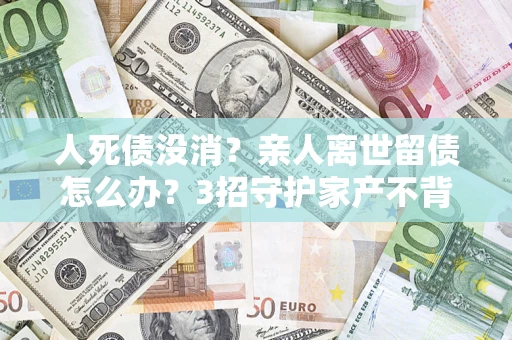 武汉人死债没消？亲人离世留债怎么办？3招守护家产不背锅