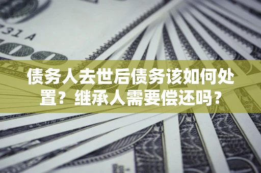 武汉债务人去世后债务该如何处置？继承人需要偿还吗？