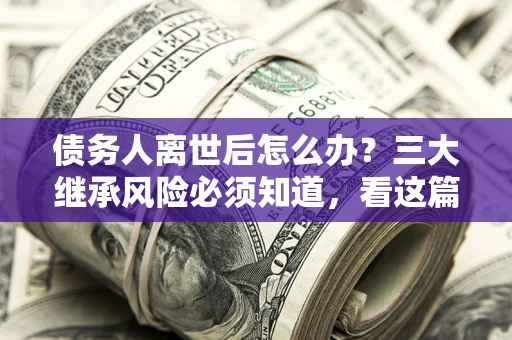 武汉债务人离世后怎么办？三大继承风险必须知道，看这篇就够了