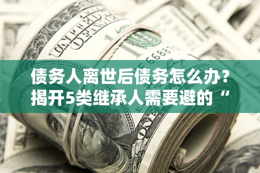 武汉债务人离世后债务怎么办？揭开5类继承人需要避的“坑”