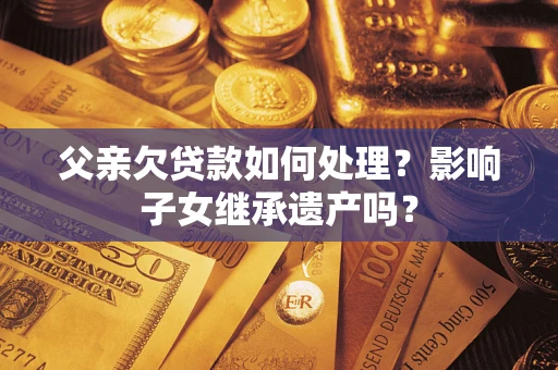 武汉父亲欠贷款如何处理?影响子女继承遗产吗? 武汉父亲欠贷款如何处理?影响子女继承遗产吗?