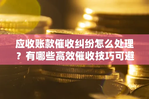武汉应收账款催收纠纷怎么处理？有哪些高效催收技巧可避免坏账？